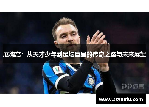 厄德高：从天才少年到足坛巨星的传奇之路与未来展望