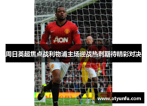 周日英超焦点战利物浦主场迎战热刺期待精彩对决