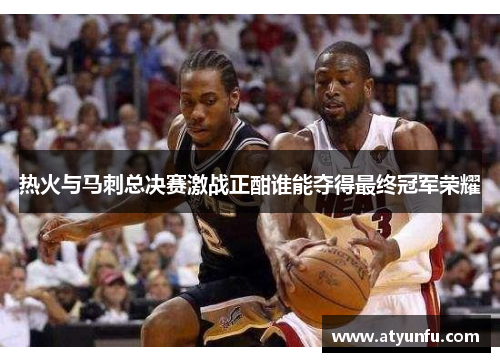 热火与马刺总决赛激战正酣谁能夺得最终冠军荣耀