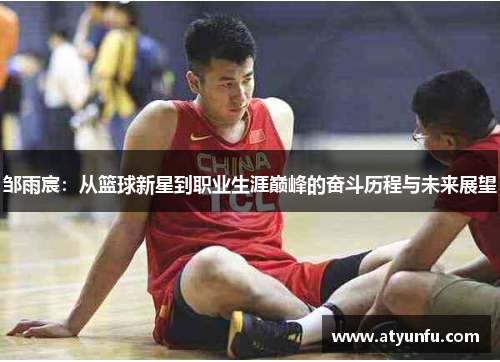 邹雨宸：从篮球新星到职业生涯巅峰的奋斗历程与未来展望