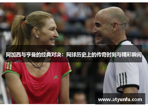 阿加西与亨曼的经典对决：网球历史上的传奇时刻与精彩瞬间